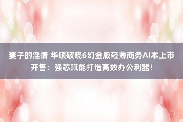 妻子的淫情 华硕破晓6幻金版轻薄商务AI本上市开售：强芯赋能打造高效办公利器！