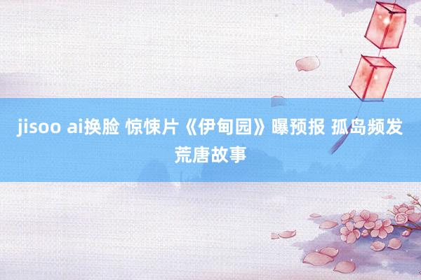 jisoo ai换脸 惊悚片《伊甸园》曝预报 孤岛频发荒唐故事