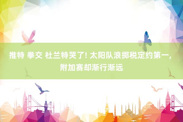 推特 拳交 杜兰特哭了! 太阳队浪掷税定约第一， 附加赛却渐行渐远