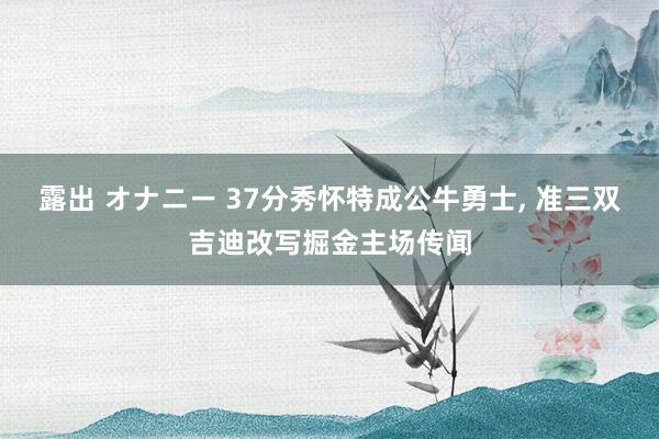 露出 オナニー 37分秀怀特成公牛勇士， 准三双吉迪改写掘金主场传闻