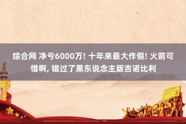 综合网 净亏6000万! 十年来最大作假! 火箭可惜啊， 错过了黑东说念主版吉诺比利