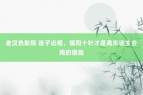 老汉色影院 孩子近视，强阳十针才是高东谈主会用的措施