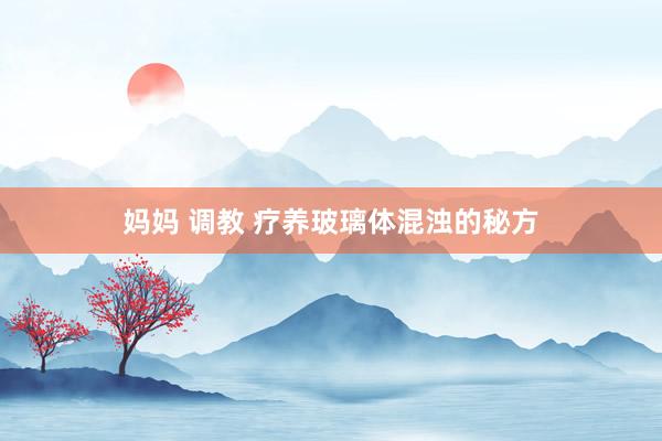 妈妈 调教 疗养玻璃体混浊的秘方
