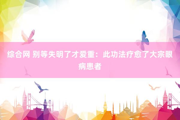 综合网 别等失明了才爱重：此功法疗愈了大宗眼病患者