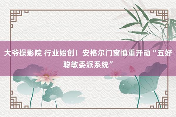 大爷操影院 行业始创！安格尔门窗慎重开动“五好聪敏委派系统”