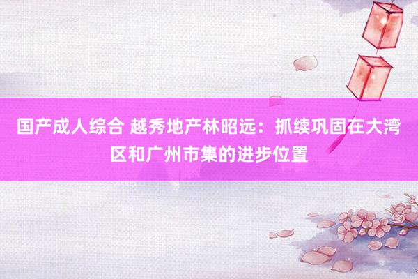 国产成人综合 越秀地产林昭远：抓续巩固在大湾区和广州市集的进步位置