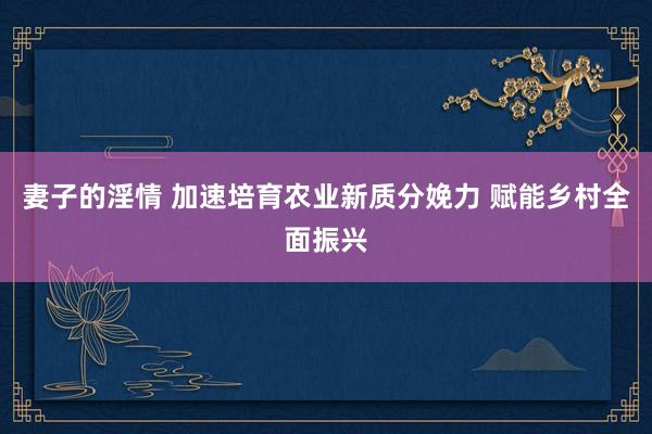 妻子的淫情 加速培育农业新质分娩力 赋能乡村全面振兴