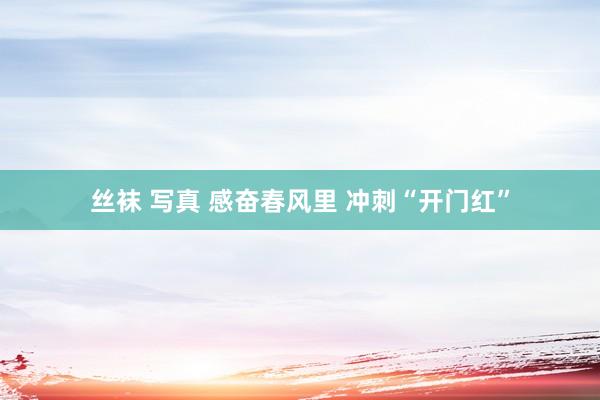 丝袜 写真 感奋春风里 冲刺“开门红”