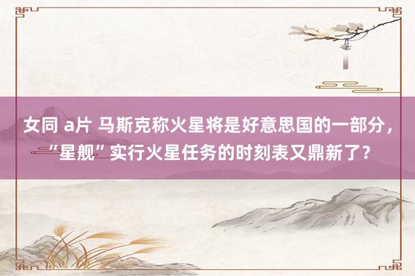 女同 a片 马斯克称火星将是好意思国的一部分，“星舰”实行火星任务的时刻表又鼎新了？