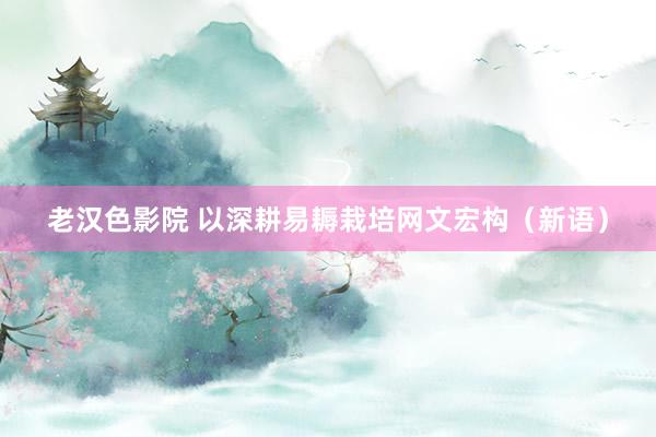 老汉色影院 以深耕易耨栽培网文宏构（新语）