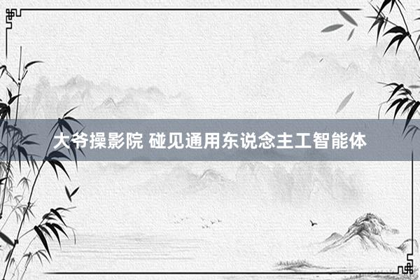 大爷操影院 碰见通用东说念主工智能体