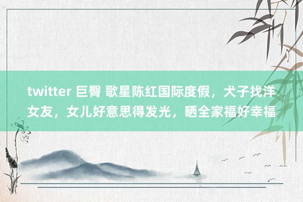 twitter 巨臀 歌星陈红国际度假，犬子找洋女友，女儿好意思得发光，晒全家福好幸福