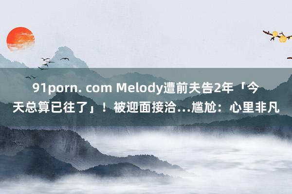 91porn. com Melody遭前夫告2年「今天总算已往了」！被迎面接洽…尴尬：心里非凡