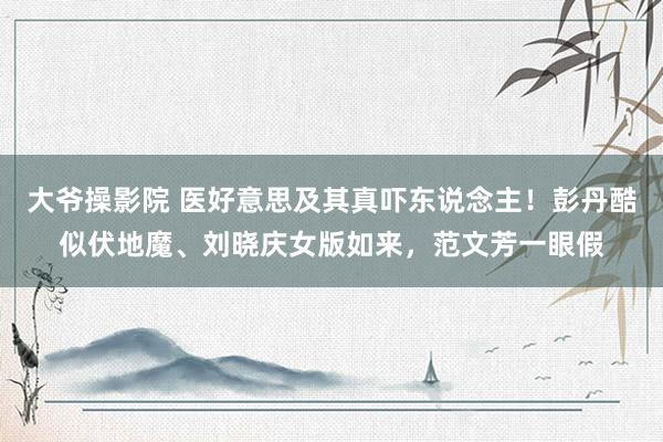 大爷操影院 医好意思及其真吓东说念主！彭丹酷似伏地魔、刘晓庆女版如来，范文芳一眼假