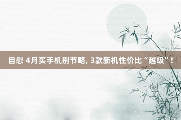 自慰 4月买手机别节略， 3款新机性价比“越级”!