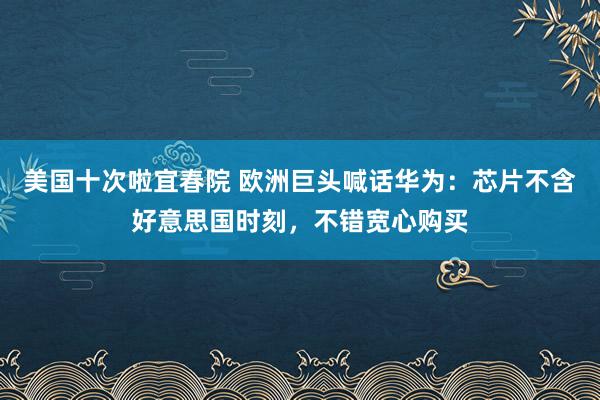 美国十次啦宜春院 欧洲巨头喊话华为：芯片不含好意思国时刻，不错宽心购买