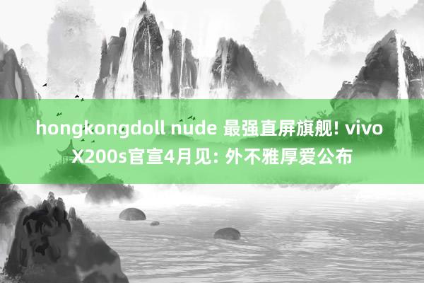 hongkongdoll nude 最强直屏旗舰! vivo X200s官宣4月见: 外不雅厚爱公布