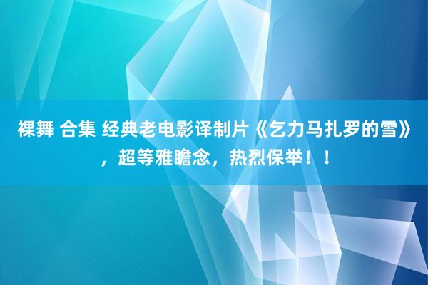 裸舞 合集 经典老电影译制片《乞力马扎罗的雪》，超等雅瞻念，热烈保举！！