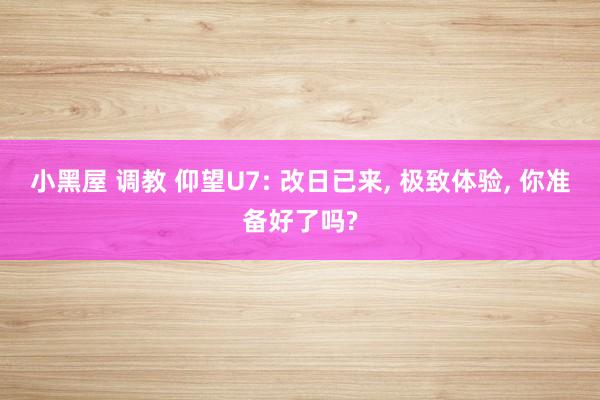 小黑屋 调教 仰望U7: 改日已来， 极致体验， 你准备好了吗?