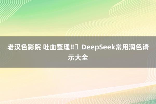 老汉色影院 吐血整理‼️DeepSeek常用润色请示大全