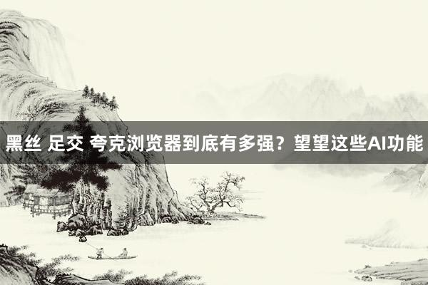 黑丝 足交 夸克浏览器到底有多强？望望这些AI功能