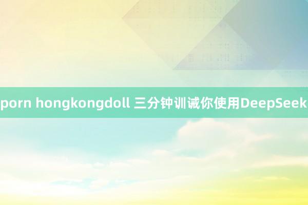 porn hongkongdoll 三分钟训诫你使用DeepSeek