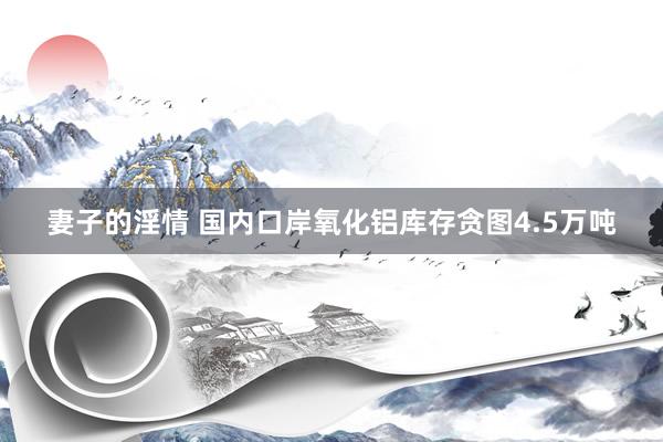 妻子的淫情 国内口岸氧化铝库存贪图4.5万吨