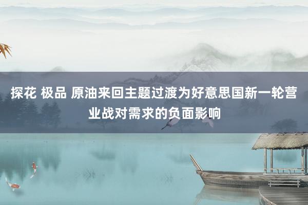 探花 极品 原油来回主题过渡为好意思国新一轮营业战对需求的负面影响