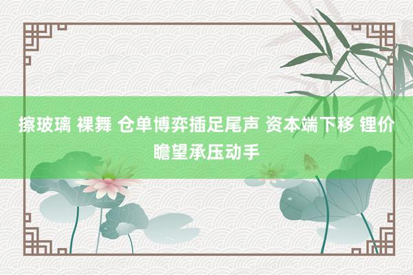 擦玻璃 裸舞 仓单博弈插足尾声 资本端下移 锂价瞻望承压动手