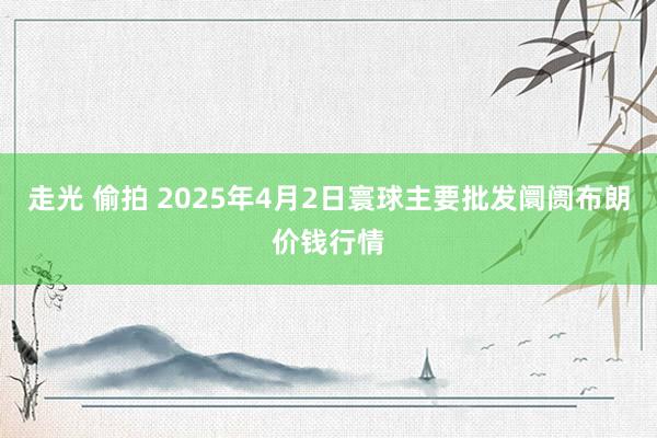 走光 偷拍 2025年4月2日寰球主要批发阛阓布朗价钱行情