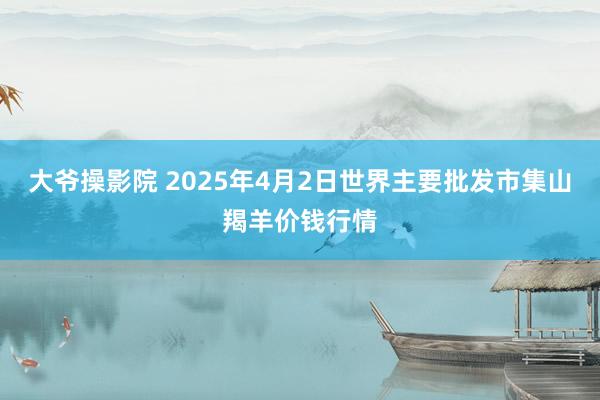 大爷操影院 2025年4月2日世界主要批发市集山羯羊价钱行情