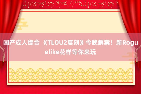国产成人综合 《TLOU2复刻》今晚解禁！新Roguelike花样等你来玩