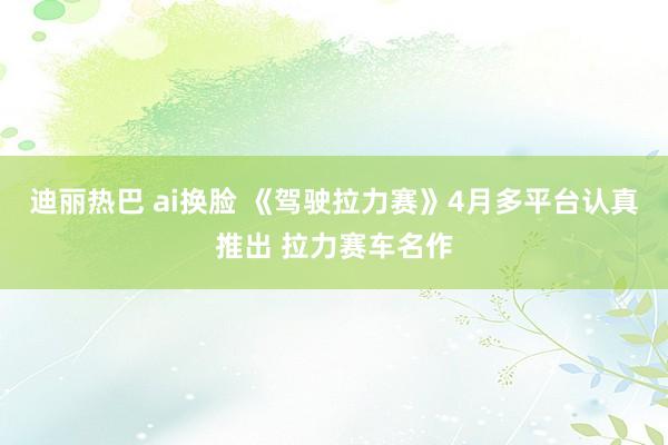 迪丽热巴 ai换脸 《驾驶拉力赛》4月多平台认真推出 拉力赛车名作