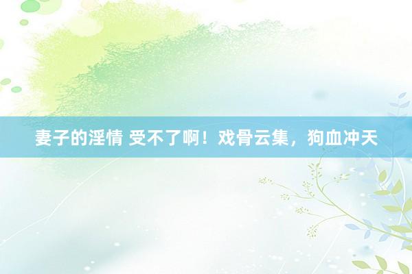 妻子的淫情 受不了啊！戏骨云集，狗血冲天