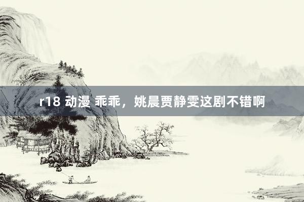 r18 动漫 乖乖，姚晨贾静雯这剧不错啊