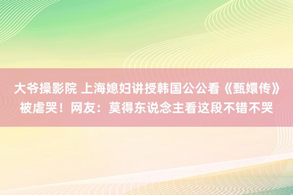 大爷操影院 上海媳妇讲授韩国公公看《甄嬛传》被虐哭！网友：莫得东说念主看这段不错不哭