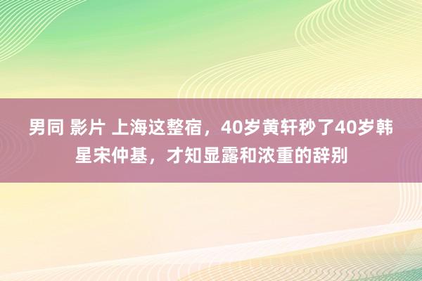 男同 影片 上海这整宿，40岁黄轩秒了40岁韩星宋仲基，才知显露和浓重的辞别