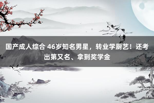国产成人综合 46岁知名男星，转业学厨艺！还考出第又名、拿到奖学金