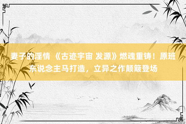 妻子的淫情 《古迹宇宙 发源》燃魂重铸！原班东说念主马打造，立异之作颠簸登场