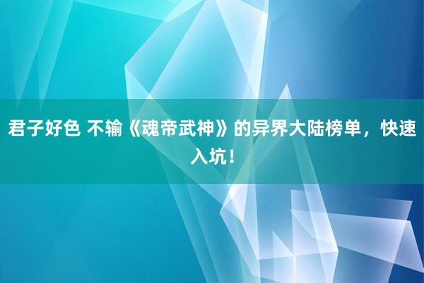 君子好色 不输《魂帝武神》的异界大陆榜单，快速入坑！