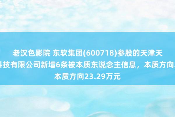 老汉色影院 东软集团(600718)参股的天津天任大数据科技有限公司新增6条被本质东说念主信息，本质方向23.29万元
