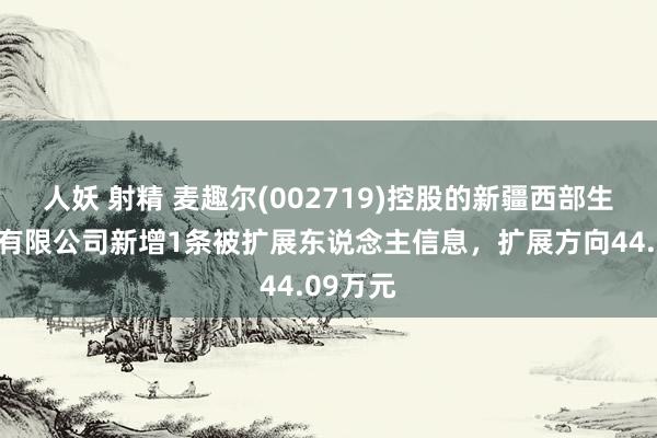 人妖 射精 麦趣尔(002719)控股的新疆西部生态牧业有限公司新增1条被扩展东说念主信息，扩展方向44.09万元