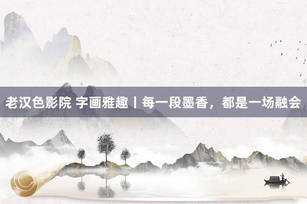 老汉色影院 字画雅趣丨每一段墨香，都是一场融会