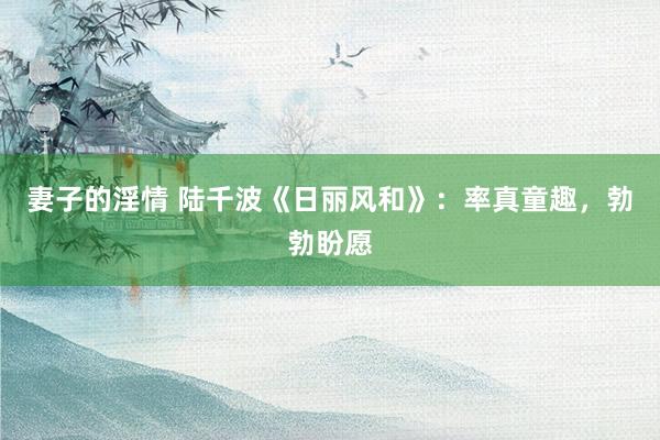 妻子的淫情 陆千波《日丽风和》：率真童趣，勃勃盼愿