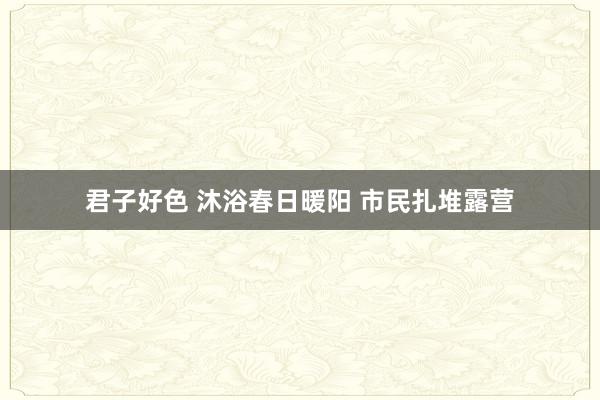 君子好色 沐浴春日暖阳 市民扎堆露营