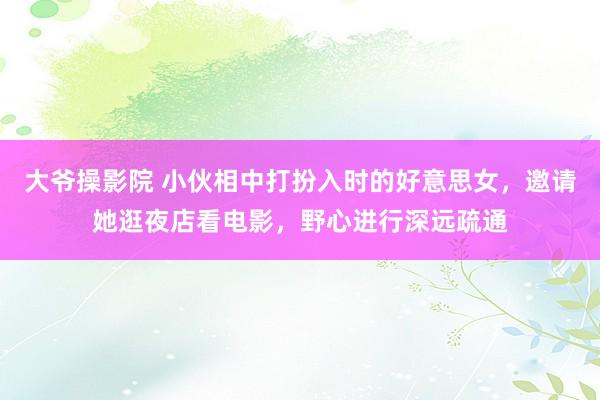 大爷操影院 小伙相中打扮入时的好意思女，邀请她逛夜店看电影，野心进行深远疏通