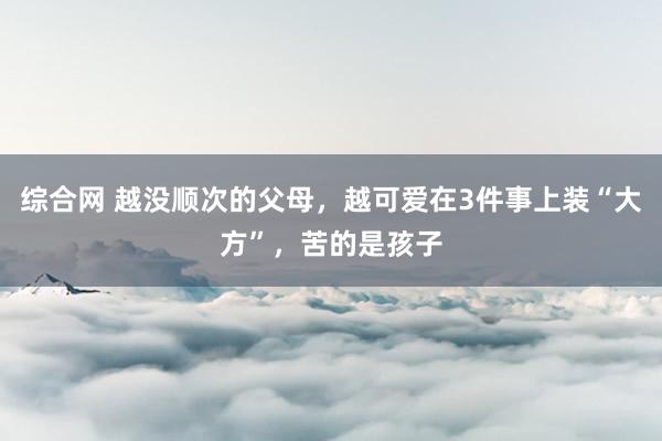 综合网 越没顺次的父母，越可爱在3件事上装“大方”，苦的是孩子