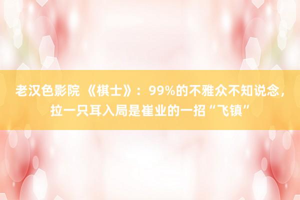 老汉色影院 《棋士》：99%的不雅众不知说念，拉一只耳入局是崔业的一招“飞镇”