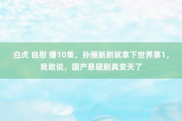 白虎 自慰 播10集，孙俪新剧就拿下世界第1，我敢说，国产悬疑剧真变天了