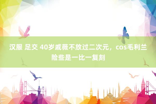 汉服 足交 40岁戚薇不放过二次元，cos毛利兰险些是一比一复刻
